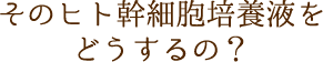 そのヒト幹細胞培養液をどうするの？
