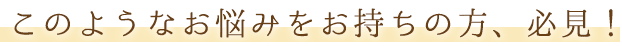 このようなお悩みをお持ちの方、必見！